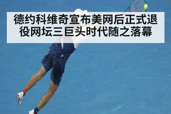 德约科维奇宣布美网后正式退役网坛三巨头时代随之落幕