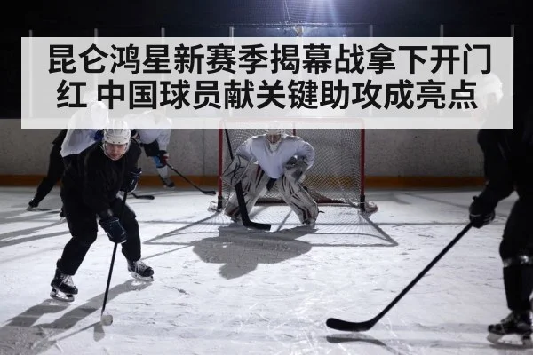 昆仑鸿星新赛季揭幕战拿下开门红 中国球员献关键助攻成亮点