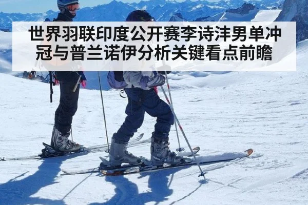 世界羽联印度公开赛李诗沣男单冲冠与普兰诺伊分析关键看点前瞻